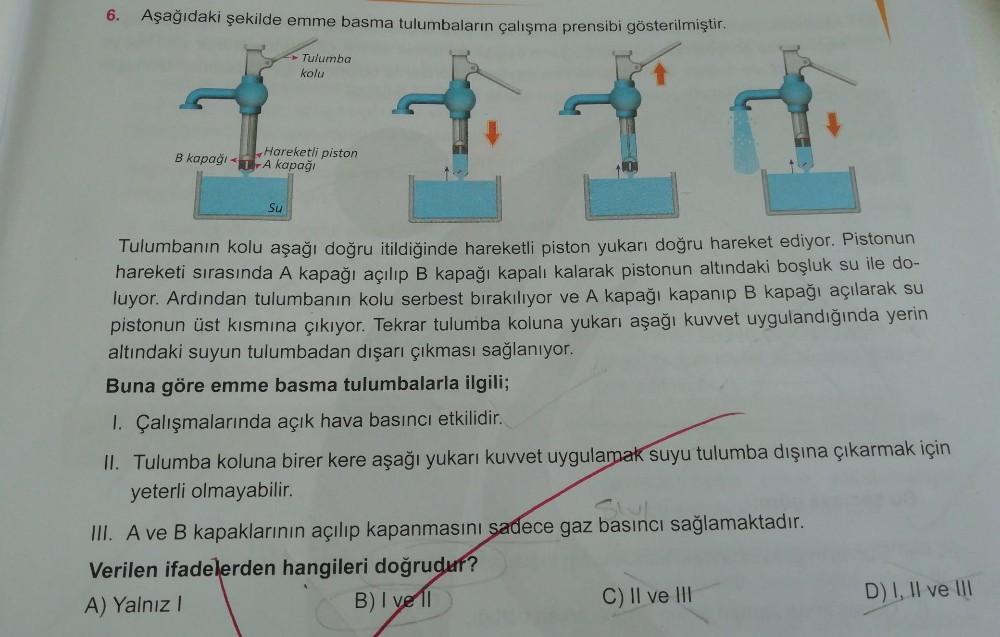 6. Aşağıdaki şekilde emme basma tulumbaların çalışma prensibi gösterilmiştir.
Tulumba
kolu
Hareketli piston
B kapağı 1 A kapağı
Su
Tulumbanın kolu aşağı doğru itildiğinde hareketli piston yukarı doğru hareket ediyor. Pistonun
hareketi sırasında A kapağı aç