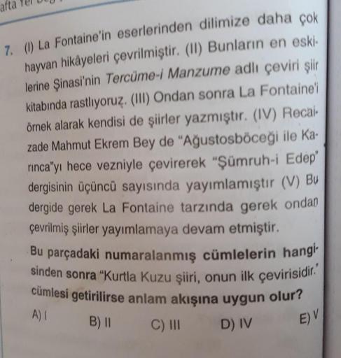 afta
sinden sonra "Kurtla Kuzu şiiri, onun ilk çevirisidir."
cümlesi getirilirse anlam akışına uygun olur?
çevrilmiş şiirler yayımlamaya devam etmiştir.
Bu parçadaki numaralanmış cümlelerin hangi-
A)
B) ||
7. (1) La Fontaine'in eserlerinden dilimize daha ç