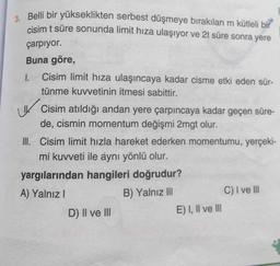 3. Belli bir yükseklikten serbest düşmeye bırakılan m kütleli bir
cisim t süre sonunda limit hiza ulaşıyor ve 2t süre sonra yere
çarpıyor.
1.
Buna göre,
Cisim limit hıza ulaşıncaya kadar cisme etki eden sür-
tünme kuvvetinin itmesi sabittir.
Cisim atıldığı andan yere çarpıncaya kadar geçen süre-
de, cismin momentum değişmi 2mgt olur.
III. Cisim limit hızla hareket ederken momentumu, yerçeki-
mi kuvveti ile aynı yönlü olur.
yargılarından hangileri doğrudur?
A) Yalnız!
B) Yalnız III
C) I ve III
D) II ve III
E) I, II ve III
