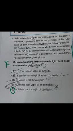 IYUTUrkçe
13. (1) Bir milletin ilerleyip yükselmesi için sanat ve bilim alanın-
da yenilik düşüncesine açık olması gereklidir. (II) Bir millet
sanat ve bilim alanında ilerleyebiliyorsa daima yükselebilir.
(III) Roman, öykü, tiyatro, masal vb. metinler sanatsal me-
tinlerdir. (IV) Bu metinlerin en önemli özelliği kurmacaya da-
yanmasıdır. (V) Insanların iç dünyasında zevk uyandırmak
ve onları etkilemek için oluşturulur.
Bu parçada numaralanmış cümlelerle ilgili olarak aşağı-
dakilerden hangisi yanlıştır?
X
A 1. cümle, birleşik yapılı bir cümledir.
B) II. cümle şartli birleşik bir eylem cümlesidir.
C) III. cümle kuralli bir cümledir.
D IV. cümle basit yapılı bir ad cümlesidir.
X
E) V. cümle yapıca bağlı bir cümledir.