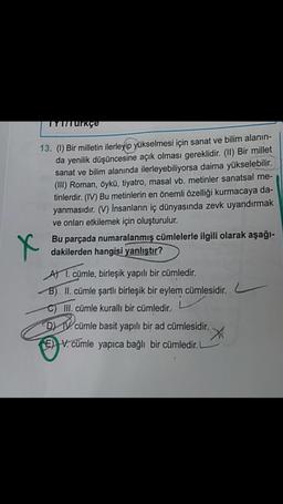 IYUTUrkçe
13. (1) Bir milletin ilerleyip yükselmesi için sanat ve bilim alanın-
da yenilik düşüncesine açık olması gereklidir. (II) Bir millet
sanat ve bilim alanında ilerleyebiliyorsa daima yükselebilir.
(III) Roman, öykü, tiyatro, masal vb. metinler sanatsal me-
tinlerdir. (IV) Bu metinlerin en önemli özelliği kurmacaya da-
yanmasıdır. (V) Insanların iç dünyasında zevk uyandırmak
ve onları etkilemek için oluşturulur.
Bu parçada numaralanmış cümlelerle ilgili olarak aşağı-
dakilerden hangisi yanlıştır?
X
A 1. cümle, birleşik yapılı bir cümledir.
B) II. cümle şartli birleşik bir eylem cümlesidir.
C) III. cümle kuralli bir cümledir.
D IV. cümle basit yapılı bir ad cümlesidir.
X
E) V. cümle yapıca bağlı bir cümledir.
