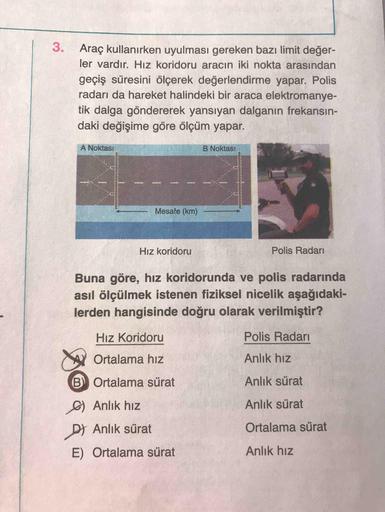 3.
Araç kullanırken uyulması gereken bazı limit değer-
ler vardır. Hız koridoru aracın iki nokta arasından
geçiş süresini ölçerek değerlendirme yapar. Polis
radarı da hareket halindeki bir araca elektromanye-
tik dalga göndererek yansıyan dalganın frekansi