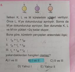 8.
K
L
M
+89
Nötr
-29
İletken K, L ve M kürelerinin yükleri veriliyor.
Önce L, K'ye dokundurulup ayrılıyor. Sonra da
M'ye dokundurulup ayrılıyor. Son durumda K, L
ve M'nin yükleri +2q kadar oluyor.
Buna göre, kürelerin yarıçapları arasındaki ilişki;
I. K>>M
II. k= L = 'M
1. r = rm> 'k L
yukarıdakilerden hangileri olamaz?
A) I ve III
B) I ve II C) II ve III
D) Yalnız!
E) Yalnız 1
