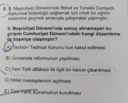 5. N. Meşrutiyet Dönemi'nde İttihat ve Terakki Cemiyeti,
toplumsal bütünlüğü sağlamak için ortak bir eğitim
sistemine geçmek amacıyla çalışmalar yapmıştır.
II. Meşrutiyet Dönemi'nde sonuç alınamayan bu
girişim Cumhuriyet Dönemi'ndeki hangi düzenleme
ile başarıya ulaşmıştır?
A Tevhid-i Tedrisat Kanunu'nun kabul edilmesi
B) Üniversite reformunun yapılması
C) Yeni Türk alfabesi ile ilgili bir kanun çıkarılması
D) Millet mekteplerinin açılması
E) Türk Tarih Kurumunun kurulması