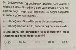 Bir üniversitede öğrencilerden seçmeli ders olarak 3
kredilik 4 ders, 5 kredilik 2 ders ve 2 kredilik 3 ders ara-
sindan seçim yapmaları isteniyor. Bu seçim aşağıdaki
kurallara göre yapılacaktır.
Her öğrenci 3 kredilik en az bir ders seçecektir.
Her öğrenci en az iki, en fazla beş ders seçecektir.
Buna göre, bir öğrencinin seçtiği derslerin kredi
toplamı kaç farklı değer alabilir?
A) 13
B) 14
C) 15
D) 16
E) 17
1,