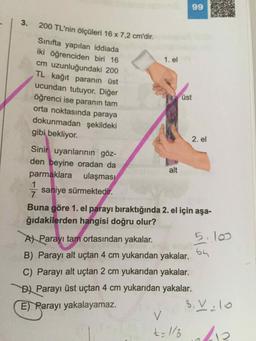 99
3.
1. el
200 TL'nin ölçüleri 16 x 7,2 cm'dir.
Sınıfta yapılan iddiada
iki öğrenciden biri 16
cm uzunluğundaki 200
TL kağıt paranın üst
ucundan tutuyor. Diğer
öğrenci ise paranın tam
orta noktasında paraya
dokunmadan şekildeki
gibi bekliyor.
üst
2. el
Sinir uyarılarının göz-
den beyine oradan da
parmaklara ulaşması
alt
saniye sürmektedir.
Buna göre 1. el parayı bıraktığında 2. el için aşa-
ğıdakilerden hangisi doğru olur?
5.10
4
A) Parayı tam ortasından yakalar.
B) Parayı alt uçtan 4 cm yukarıdan yakalar. 64
C) Parayı alt uçtan 2 cm yukarıdan yakalar.
B) Parayı üst uçtan 4 cm yukarıdan yakalar.
E) Parayı yakalayamaz.
8. V:10
<
t= 1/2
