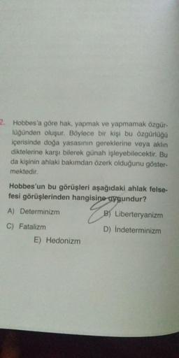 2. Hobbes'a göre hak, yapmak ve yapmamak özgür-
luğunden oluşur. Böylece bir kişi bu özgürlüğü
içerisinde doğa yasasının gereklerine veya aklın
diktelerine karşı bilerek günah işleyebilecektir. Bu
da kişinin ahlaki bakımdan özerk olduğunu göster-
mektedir.
Hobbes'un bu görüşleri aşağıdaki ahlak felse-
fesi görüşlerinden hangisine uygundur?
A) Determinizm
g
B) Liberteryanizm
C) Fatalizm
D) Indeterminizm
E) Hedonizm