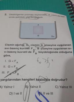 2. Dikdörtgenler prizması biçimindeki X cismi su içeri
sinde sekildeki gibr dengededir.
B
Su
Cismin ağırlığı G, cismin A yüzeyine uygulanan
SIVI basınç kuvveti F
B yüzeyine uygulanan si-
vi basınç kuvveti de F büyüklüğünde olduğuna
B
göre,
A'
1. G<FA
fo
4
II. G<FB
III. F
B
yargılarından hangileri kesinlikle doğrudur?
A) Yalnız!
B) Yalnız II
C) Yalnız III
D) I ve II
Il ve III