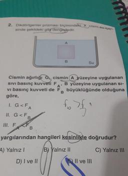 2. Dikdörtgenler prizması biçimindeki X cismi su içeri
sinde sekildeki gibr dengededir.
B
Su
Cismin ağırlığı G, cismin A yüzeyine uygulanan
SIVI basınç kuvveti F
B yüzeyine uygulanan si-
vi basınç kuvveti de F büyüklüğünde olduğuna
B
göre,
A'
1. G<FA
fo
4
II. G<FB
III. F
B
yargılarından hangileri kesinlikle doğrudur?
A) Yalnız!
B) Yalnız II
C) Yalnız III
D) I ve II
Il ve III
