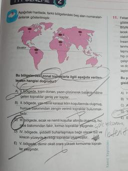 N
9. Aşağıdaki haritada, farklı bölgelerdeki beş alan numaralan-
dırılarak gösterilmiştir.
IV
11. Felset
göste
Böyle
lecek
olabili
İnsan
lanma
laşma
hip o
çalışı
ve da
laştırp
Ekvator
III
Bu bölgelerdeki zonal topraklarla ilgili aşağıda verilen-
lerden hangisi doğrudur?
Bu p
gisid
A) H
B) Y
C) A
D Y
E E
A) \. bölgede, kışın donan, yazın çözünerek bataklık nâline
gelen topraklar geniş yer kaplar.
B) II. bölgede, yarınémli karasal iklim koşullarında oluşmuş,
humus bakımından zengin verimli topraklar bulunmak-
tadır.
C) III bölgede, sicak ve nemli koşullar altında oluşmuş, hu-
mus bakımından fakir, kırmızı topraklar yaygındır.
D) IV. bölgede, şiddetli buharlaşmaya bağlı olarak tuz ve
kirecin yüzeyde biriktiği topraklar oluşmuştur.
E) V. bölgede, demir oksit oranı yüksek kırmızımsı toprak-
lar yaygındır.
leters
Yanit Yayınları