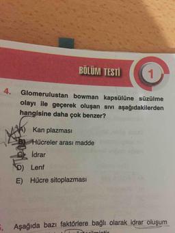BÖLÜM
TESTİ
1
4.
Glomerulustan bowman kapsülüne süzülme
olayı ile geçerek oluşan sivi aşağıdakilerden
hangisine daha çok benzer?
A) Kan plazması
Hücreler arası madde
idrar
ola
D) Lenf
E) Hücre sitoplazması
. Aşağıda bazı faktörlere bağlı olarak idrar oluşum