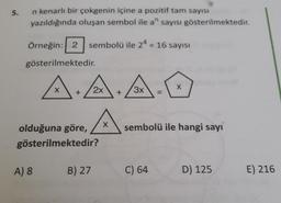 5.
n kenarlı bir çokgenin içine a pozitif tam sayısı
yazıldığında oluşan sembol ile a" sayısı gösterilmektedir.
Örneğin: 2
sembolü ile 24 = 16 sayısı
gösterilmektedir.
X
X
3x
=
A.A.
A
sembolü ile hangi sayı
olduğuna göre,
gösterilmektedir?
A) 8
B) 27
C) 64
D) 125
E) 216