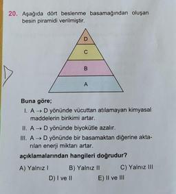 20. Aşağıda dört beslenme basamağından oluşan
besin piramidi verilmiştir.
B
A
Buna göre;
I. A → D yönünde vücuttan atılamayan kimyasal
maddelerin birikimi artar.
II. A D yönünde biyokütle azalır.
III. A + D yönünde bir basamaktan diğerine akta-
rilan enerji miktarı artar.
açıklamalarından hangileri doğrudur?
A) Yalnız 1 B) Yalnız II C) Yalnız III
D) I ve II E) II ve III
