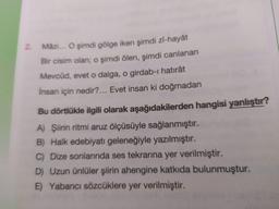 Mâzi... O şimdi gölge iken şimdi Zi-hayât
2.
Bir cisim olan; o şimdi ölen, şimdi canlanan
Mevcûd, evet o dalga, o girdab-ı hatırât
Insan için nedir?... Evet insan ki doğmadan
Bu dörtlükle ilgili olarak aşağıdakilerden hangisi yanlıştır?
A) Şiirin ritmi aruz ölçüsüyle sağlanmıştır.
B) Halk edebiyatı geleneğiyle yazılmıştır.
C) Dize sonlarında ses tekrarına yer verilmiştir.
D) Uzun ünlüler şiirin ahengine katkıda bulunmuştur.
E) Yabancı sözcüklere yer verilmiştir.