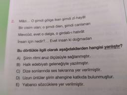 Mâzi... O şimdi gölge iken şimdi Zi-hayât
2.
Bir cisim olan; o şimdi ölen, şimdi canlanan
Mevcûd, evet o dalga, o girdab-ı hatırât
Insan için nedir?... Evet insan ki doğmadan
Bu dörtlükle ilgili olarak aşağıdakilerden hangisi yanlıştır?
A) Şiirin ritmi aruz ölçüsüyle sağlanmıştır.
B) Halk edebiyatı geleneğiyle yazılmıştır.
C) Dize sonlarında ses tekrarına yer verilmiştir.
D) Uzun ünlüler şiirin ahengine katkıda bulunmuştur.
E) Yabancı sözcüklere yer verilmiştir.
