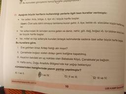 Uyarı: Özel ada dâhil olmayıp tamlama kuran şehir, il, ilçe, belde vb. sözcükler küçük harfle baş
Yer adlarındaki ilk isimden sonra gelen ve deniz, nehir, göl, dağ, boğaz vb. tür bildiren ikinci isim-
D. Bu konudaki görüşlerini henüz bizimle paylaşmad
17. Aşağıda büyük harflerin kullanıldığı yerlerle ilgili bazı kurallar verilmiştir:
Yer adları (kita, bölge, il, ilçe vb.) büyük harfle başlar.
lar.
e
ler büyük harfle başlar.
• Yer, millet ve kişi adlarıyla kurulan birleşik kelimelerde sadece özel adlar büyük harfle başlar.
Bu kurallara göre,
1. Eve gelirken biraz Antep fıstığı alır mısın?
II. Çanakkale boğazı sisten dolayı gemi trafiğine kapatılmış.
III. Asya’nın batıdaki en uç noktası olan Babakale Köyü, Çanakkale'ye bağlıdır.
IV. Hafta sonu, Doğu Anadolu Bölgesi'nde kar yağışı bekleniyor.
cümlelerinden hangilerinde yazım yanlışı yapılmıştır?
A) I ve II.
I ve IV.
C) II ve III.
D) III ve IV.
www.ankarayayincilik.com.tr
10
LGS KAMP Denemelen