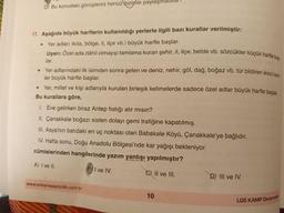 Uyarı: Özel ada dâhil olmayıp tamlama kuran şehir, il, ilçe, belde vb. sözcükler küçük harfle baş
Yer adlarındaki ilk isimden sonra gelen ve deniz, nehir, göl, dağ, boğaz vb. tür bildiren ikinci isim-
D. Bu konudaki görüşlerini henüz bizimle paylaşmad
17. Aşağıda büyük harflerin kullanıldığı yerlerle ilgili bazı kurallar verilmiştir:
Yer adları (kita, bölge, il, ilçe vb.) büyük harfle başlar.
lar.
e
ler büyük harfle başlar.
• Yer, millet ve kişi adlarıyla kurulan birleşik kelimelerde sadece özel adlar büyük harfle başlar.
Bu kurallara göre,
1. Eve gelirken biraz Antep fıstığı alır mısın?
II. Çanakkale boğazı sisten dolayı gemi trafiğine kapatılmış.
III. Asya’nın batıdaki en uç noktası olan Babakale Köyü, Çanakkale'ye bağlıdır.
IV. Hafta sonu, Doğu Anadolu Bölgesi'nde kar yağışı bekleniyor.
cümlelerinden hangilerinde yazım yanlışı yapılmıştır?
A) I ve II.
I ve IV.
C) II ve III.
D) III ve IV.
www.ankarayayincilik.com.tr
10
LGS KAMP Denemelen
