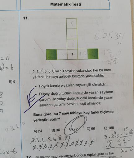 Matematik Testi
11.
6,21:31
12
72
4)=6
2, 3, 4, 5, 6, 8 ve 10 sayıları yukarıdaki her bir kare-
ye farklı bir sayı gelecek biçimde yazılacaktır.
E) 6
Boyalı karelere yazılan sayılar çift olmalıdır.
Düşey doğrultudaki karelerde yazan sayıların
çarpımı ile y