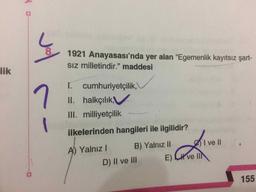 8
1921 Anayasası'nda yer alan “Egemenlik kayıtsız şart-
Siz milletindir." maddesi
lik
ſ. cumhuriyetçilik,
II. halkçılık,
III. milliyetçilik
ilkelerinden hangileri ile ilgilidir?
I ve II
A) Yalnız! B) Yalnız 11
D) II ve III E) Kve II
155
