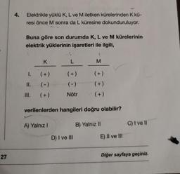 4.
Elektrikle yüklü K, L ve M iletken kürelerinden K kü-
resi önce M sonra da L küresine dokunduruluyor.
Buna göre son durumda K, L ve M kürelerinin
elektrik yüklerinin işaretleri ile ilgili,
K
L
M
1.
(+)
(+)
(+)
II.
(-)
(-)
(+)
III.
(+)
Nötr
(+)
verilenlerden hangileri doğru olabilir?
A) Yalnız
B) Yalniz 11
C) I ve II
D) I ve III
E) II ve III
27
Diğer sayfaya geçiniz.
