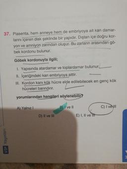 37. Plasenta, hem anneye hem de embriyoya ait kan damar-
larını içeren disk şeklinde bir yapıdır. Dıştan içe doğru kor-
yon ve amniyon zarından oluşur. Bu zarların arasından gö-
bek kordonu bulunur.
Göbek kordonuyla ilgili;
I. Yapısında atardamar ve toplardamar bulunur
II. İçeriğindeki kan embriyoya aittir.
III. Kordon kanı kök hücre elde edilebilecek en genç kök
hücreleri barındırır.
yorumlarından hangileri söylenebilir?
A) Yalnız!
B) I ve 11
C) I ve III
D) II ve III
E) I, II ve It
VÍP Yayınları
3