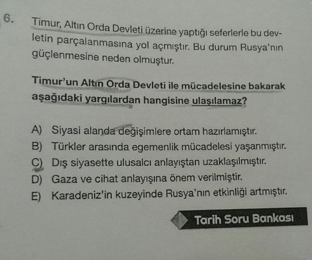 Timur, Altin Orda Devleti üzerine yaptığı seferlerle bu dev-
letin parçalanmasına yol açmıştır. Bu durum Rusya'nın
güçlenmesine neden olmuştur.
Timur'un Altın Orda Devleti ile mücadelesine bakarak
aşağıdaki yargılardan hangisine ulaşılamaz?
A) Siyasi aland