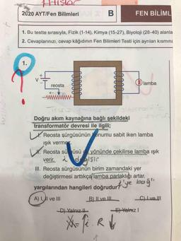 ARK
2020 AYT/Fen Bilimleri B
FEN BİLİML
tra
1. Bu testte sırasıyla, Fizik (1-14), Kimya (15-27), Biyoloji (28-40) alanla
2. Cevaplarınızı, cevap kâğıdının Fen Bilimleri Testi için ayrılan kısmina
1.
X
V
lamba
reosta
www
I.
T
Doğru akım kaynağına bağlı şekildeki
transformatör devresi ile ilgili;
Reosta şürgüsünün onumu sabit iken lamba
ışık vermes
H. Reosta sü üsü yönünde çekilirse lamba Işık
verir. a dalsis
III. Reosta sürgüsünün birim zamandaki yer
değiştirmesi arttıkça lamba parlaklığı artar.
Lt.
yargılarından hangileri doğrudurt'ye boğa
A) I, AI ve III
B) Il ve III
C) Ive.
D) Yalnız it
El Yalnız
Me
X-fi. Ry