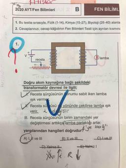 ARK
2020 AYT/Fen Bilimleri B
FEN BİLİML
tra
1. Bu testte sırasıyla, Fizik (1-14), Kimya (15-27), Biyoloji (28-40) alanla
2. Cevaplarınızı, cevap kâğıdının Fen Bilimleri Testi için ayrılan kısmina
1.
X
V
lamba
reosta
www
I.
T
Doğru akım kaynağına bağlı şekildeki
transformatör devresi ile ilgili;
Reosta şürgüsünün onumu sabit iken lamba
ışık vermes
H. Reosta sü üsü yönünde çekilirse lamba Işık
verir. a dalsis
III. Reosta sürgüsünün birim zamandaki yer
değiştirmesi arttıkça lamba parlaklığı artar.
Lt.
yargılarından hangileri doğrudurt'ye boğa
A) I, AI ve III
B) Il ve III
C) Ive.
D) Yalnız it
El Yalnız
Me
X-fi. Ry
