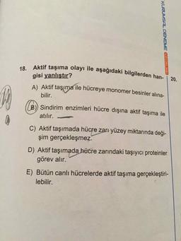 18. Aktif taşıma olayı ile aşağıdaki bilgilerden han-
gisi yanlıştır?
KURUMSAL DENEME ÇAYINLARI
20.
A) Aktif taşıma ile hücreye monomer besinler alina-
bilir.
B) Sindirim enzimleri hücre dışına aktif taşıma ile
atılır.
C) Aktif taşımada hücre zarı yüzey miktarında deği-
şim gerçekleşmez.
D) Aktif taşımada hücre zarındaki taşıyıcı proteinler
görev alır.
E) Bütün canlı hücrelerde aktif taşıma gerçekleştiri-
lebilir.
