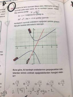 22 Ahmet'in iki tane oyuncak itfaiye aracı, Mehmet'in bir tane
oyuncak polis aracı vardır. Bu iki kardeşin babası Hasan
kardeşlerin oyuncak arabalarını aşağıdaki şekilde gösteril-
MANMATIK
2
o
YH
verilmiş-
ru hare-
bulun-
eket et-
Bey zemine çizdiği
x = 4
2x - y = 1 doğrusunun grafiği ile
2x2 - y2 - 2xy = -2 nin grafiği üzerinde
diği gibi hareket ettirmelerini istemiştir.
X
y
2
4
X
-4
N
mü-
her
POUCE
Buna göre, iki kardeşin arabalarının çarpışacakları nok-
talardan birinin ordinatı aşağıdakilerden hangisi olabi-
lir?
66
15
15
14
V 14
ali
A)
B)
13
E) -
C)
D)
3
4
3
4
3
or
2 ( 3 )
2
-y2-g²+ y = -2
y
