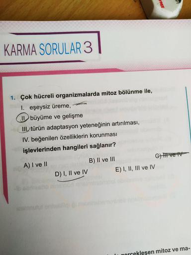 FREE
KARMA SORULAR 3
1. Çok hücreli organizmalarda mitoz bölünme ile,
I. eşeysiz üreme,
büyüme ve gelişme
III. türün adaptasyon yeteneğinin artırılması,
IV. beğenilen özelliklerin korunması
işlevlerinden hangileri sağlanır?
A) I ve II
B) II ve III
Gift vei