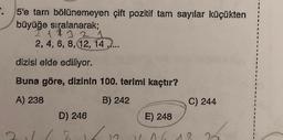 5'e tarn bölünemeyen çift pozitif tam sayılar küçükten
büyüğe sıralanarak;
2 1 1 3 2 1
2, 4, 6, 8, 12, 14 .....
dizisi elde ediliyor.
Buna göre, dizinin 100. terimi kaçtır?
A) 238
B) 242
C) 244
D) 246
E) 248
9