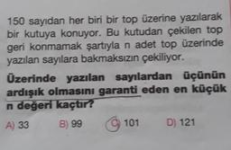 150 sayıdan her biri bir top üzerine yazılarak
bir kutuya konuyor. Bu kutudan çekilen top
geri konmamak şartıyla n adet top üzerinde
yazılan sayılara bakmaksızın çekiliyor.
Üzerinde yazılan sayılardan üçünün
ardışık olmasını garanti eden en küçük
n değeri kaçtır?
A) 33
B) 99
101
D) 121
