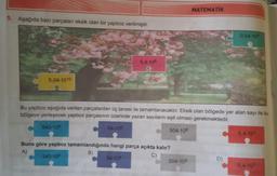 MATEMATIK
5. Aşağıda bazı parçalan eksik olan bir yapboz verilmiştir.
0,54-10°
5,4-108
5.04.1010
Bu yapboz aşağıda verilen parçalardan üç tanesi ile tamamlanacaktır. Eksik olan bölgede yer alan sayı ile bu
bölgeye yerleşecek yapboz parçasının üzerinde yazan sayıların eşit olması gerekmektedir.
540-106
54-106
504.108
5.4.103
Buna göre yapboz tamamlandığında hangi parça açıkta kalır?
A)
B)
540-106
C)
54-106
504.108
D)
5.4.103
