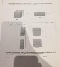 22. Emre, marangoza gidip belirli bir ücret ödeyerek tanesi 8 TL olan özdeş küp şeklindeki tahtalardan yeterli
sayıda almıştır. Bu küp şeklindeki tahtaların her birinin kalınlığı 2.10 cm 'dir.
2.10-3 cm
5.10-3 cm
5 TL
8 TL
Emre aldığı tüm kare tahtaları aralarında boşluk kalmayacak şekilde üst üste koyarak yüksekliği 5 cm olan
kare prizma şeklinde bir yapı elde etmiştir.
5 cm
?
Emre aynı ücret karşılığında tanesi 5 TL olan özdeş daire şeklindeki tahtaları alıp, aralarında boşluk
kalmayacak şekilde üst üste koysaydı bu yapının yüksekliği kaç cm olur?
A) 8 cm
B) 10 cm
C) 12 cm
D) 20 cm

