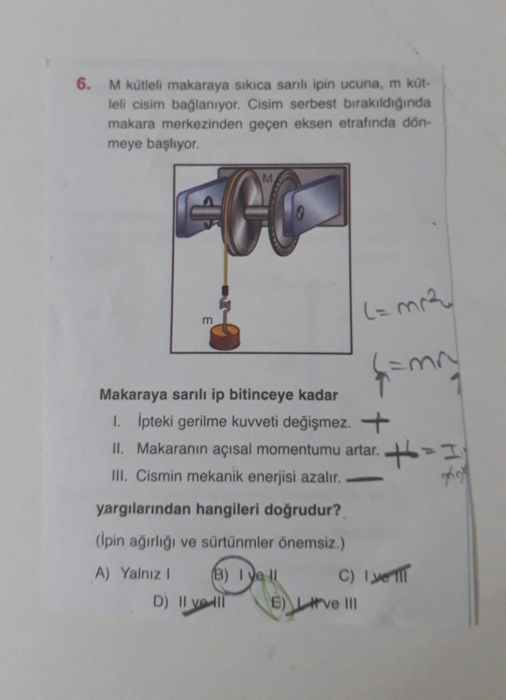 6.
M kütleli makaraya sikica sanli ipin ucuna, m küt-
leli cisim bağlanıyor. Cisim serbest bırakıldığında
makara merkezinden geçen eksen etrafında dön-
meye başlıyor.
M
Lama
m
4 m
Makaraya sarılı ip bitinceye kadar
1. ipteki gerilme kuvveti değişmez. +
II.