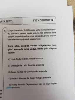 TYT - DENEME 12
AFYA TESTI
5. Dünya ticaretinin % 80'i deniz yolu ile yapılmaktadir.
Bu durumun nedeni deniz yolu ile tek seferde daha
çok yük taşınabilmesi ve ucuz olmasıdır. Deniz ulaşımı
bazı alanlarda yoğunluk kazanmıştır.
Buna göre, aşağıda verllen bölgelerden han-
gileri arasında daha yoğun deniz yolu ulaşımı
vardır?
A) Uzak Doğu ile Batı Avrupa arasında
B) Ortadoğu ile Latin Amerika arasında
C) Basra Körfezi ile Güney Afrika arasında
D) Akdeniz Havzası ile Kuzey Avrupa arasında
E) Kuzey Atlantik Okyanus'nun batı ve doğu kıyıları
arasında
dla
eri
l-
