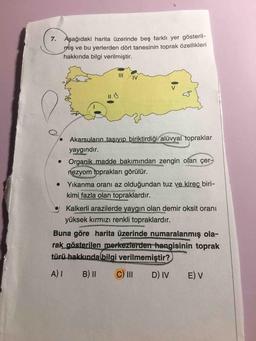 Aşağıdaki harita üzerinde beş farklı yer gösterilmiş ve bu yerlerden dört tanesinin toprak özellikleri hakkında bilgi verilmiştir.
Akarsuların taşıyıp biriktirdiği alüvyal topraklar yaygındır.
• Organik madde bakımından zengin olan çernezyom toprakları görülür.
Yıkanma oranı az olduğundan tuz ve kireç birikimi fazla olan topraklardır.
• Kalkerli arazilerde yaygın olan demir oksit oranı yüksek kırmızı renkli topraklardır.
Buna göre harita üzerinde numaralanmış olarak gösterilen merkezlerden hangisinin toprak türü hakkında bilgi verilmemiştir?
A) I B) II C) III D) IV E) V