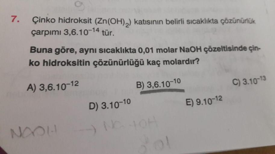 7.
Çinko hidroksit (Zn(OH)2) katısının belirli sıcaklıkta çözünürlük
çarpımı 3,6.10-14 tür.
Buna göre, aynı sıcaklıkta 0,01 molar NaOH çözeltisinde çin-
ko hidroksitin çözünürlüğü kaç molardır?
B) 3,6.10-10
A) 3,6.10-12
C) 3.10-13
D) 3.10-10
E) 9.10-12
NOO