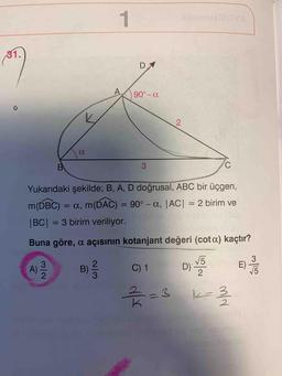 31.
D
A.
90° - a
2
a
B
3
C
Yukarıdaki şekilde; B, A, D doğrusal, ABC bir üçgen,
m(DBC) = a, m(DAC) = 90° - a, |AC| = 2 birim ve
|BC| = 3 birim veriliyor.
Buna göre, a açısının kotanjant değeri (cota) kaçtır?
3
2
B)
A)
C) 1
D) VS
E
)
75
2
3
23
k-3
2
3
K