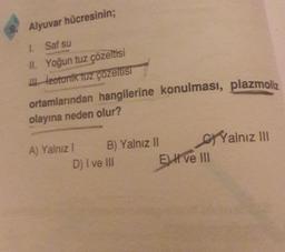 ortamlarından hangilerine konulması, plazmoliz
Alyuvar hücresinin;
1. Saf su
II. Yoğun tuz çözeltisi
izotonik Tuz çözeltis
olayına neden olur?
A) Yalnız! B) Yalnız 11 Cj Yalnız III
D) I ve III Eve III
