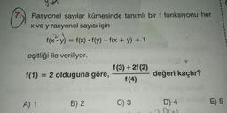 7
Rasyonel sayılar kümesinde tanımlı bir f fonksiyonu her
x ve y rasyonel sayısı için
f(x:y) = f(x) • f(y) - f(x + y) + 1
eşitliği ile veriliyor.
f(1) = 2 olduğuna göre,
f(3) + 2(2)
f(4)
değeri kaçtır?
A) 1
B) 2
C) 3
E) 5
D) 4
Oro