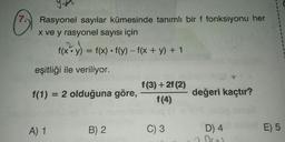 7
Rasyonel sayılar kümesinde tanımlı bir f fonksiyonu her
x ve y rasyonel sayısı için
f(x:y) = f(x) • f(y) - f(x + y) + 1
eşitliği ile veriliyor.
f(1) = 2 olduğuna göre,
f(3) + 2(2)
f(4)
değeri kaçtır?
A) 1
B) 2
C) 3
E) 5
D) 4
Oro
