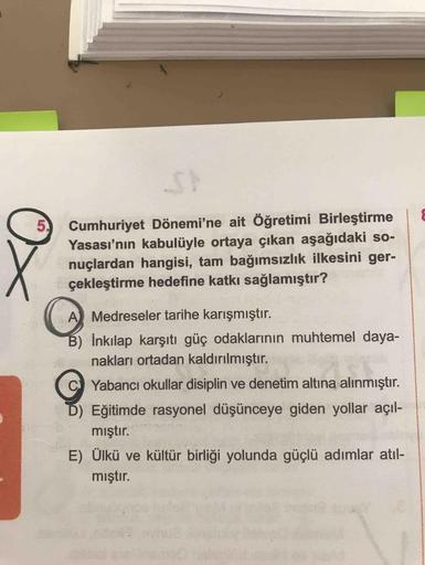 &
5.
x
Cumhuriyet Dönemi'ne ait Öğretimi Birleştirme
Yasası'nın kabulüyle ortaya çıkan aşağıdaki so-
nuçlardan hangisi, tam bağımsızlık ilkesini ger-
çekleştirme hedefine katkı sağlamıştır?
A Medreseler tarihe karışmıştır.
B) İnkılap karşıtı güç odaklarını