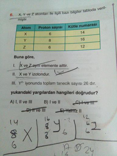 6.
miştir.
Atom
Proton sayisi
Kütle numarası
6
14
N < x
8
16
6
12
Buna göre,
X ve Zayni elemente aittir.
II. X ve Y izotondur.
III. Y2-iyonunda toplam tanecik sayısı 26 dır.
yukarıdaki yargılardan hangileri doğrudur?
A) I, II ve III B) I ve || Sveti
D) | v