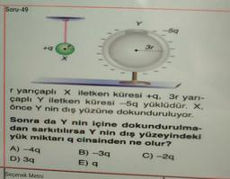 Soru-49
Y
59
3r
X
r yarıçaplı Xiletken küresi +, 3r yarı-
çaplı Y iletken küresi -5q yüklüdür. X.
önce Y nin dış yüzüne dokunduruluyor.
Sonra da Y nin içine dokundurulma-
dan sarkıtılırsa Y nin dış yüzeyindeki
yük miktarı q cinsinden ne olur?
A) -49
B)-39
C) -29
D) 39
E) 9
Seçenek Metni