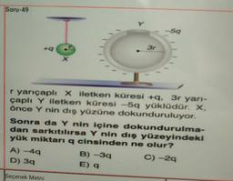 Soru-49
Y
59
3r
X
r yarıçaplı Xiletken küresi +, 3r yarı-
çaplı Y iletken küresi -5q yüklüdür. X.
önce Y nin dış yüzüne dokunduruluyor.
Sonra da Y nin içine dokundurulma-
dan sarkıtılırsa Y nin dış yüzeyindeki
yük miktarı q cinsinden ne olur?
A) -49
B)-39
C) -29
D) 39
E) 9
Seçenek Metni
