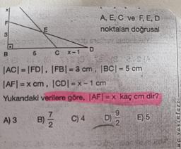 F
A, E, C ve F, E, D
noktaları doğrusal
E
3
D
B
5
CX-1
|AC| = |FD|, |FB| = 3 cm, |BC| = 5 cm
|AFI = x cm, ICDI = x - 1 cm
Yukarıdaki verilere göre, AFI = x kaç cm dir?
9
A) 3
B)
C) 4
D)
E) 5
2
2.
1101118DC on