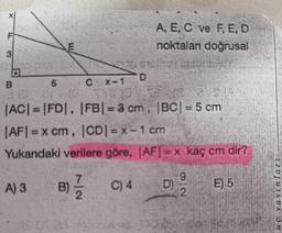 F
A, E, C ve F, E, D
noktaları doğrusal
E
3
D
B
5
CX-1
|AC| = |FD|, |FB| = 3 cm, |BC| = 5 cm
|AFI = x cm, ICDI = x - 1 cm
Yukarıdaki verilere göre, AFI = x kaç cm dir?
9
A) 3
B)
C) 4
D)
E) 5
2
2.
1101118DC on
