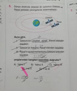 AYT / F
5. Dünya etrafında dolanan iki uydumuz Göktürk ve
Rasat şekildeki yörüngelerde dolanmaktadır.
7.
Y
Z
1-
r
.
Göktürk
al
e
Rasat
-
1/7
Buna göre,
w
K. Göktürk’ün çizgisel sürati Rasat'ınkinden
büyüktür.
H. Göktürk'ün frekansı Rasat'ınkinden büyüktür.
UH. Rasat'ın açısal momentumu Göktürk’ünkinden
büyüktür.
I= may
yargılarından hangileri kesinlikle doğrudur?
A) Yalnız
B) Yalnız 11
C) Yalnız III
DIve II
E I ve III
ni
no
el=ano
200
Ela
I
